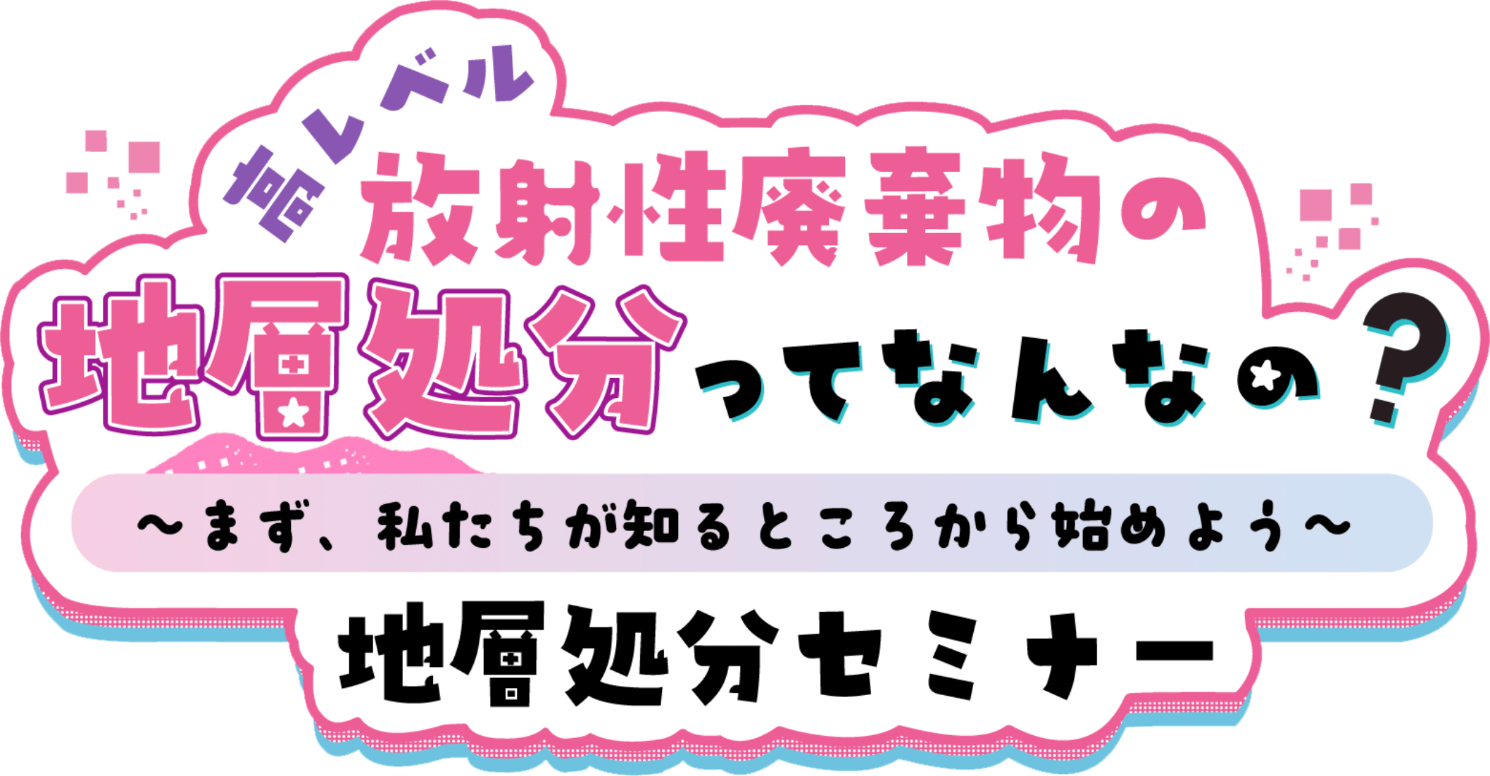 高レベル放射性廃棄物の地層処分ってなんなの？～まず、私たちが知るところから始めよう～ 地層処分セミナー